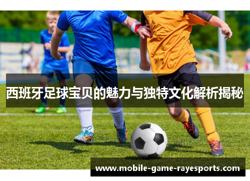 西班牙足球宝贝的魅力与独特文化解析揭秘