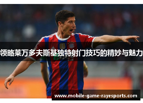 领略莱万多夫斯基独特射门技巧的精妙与魅力 领略莱万多夫斯基独特射门技巧的精妙与魅力