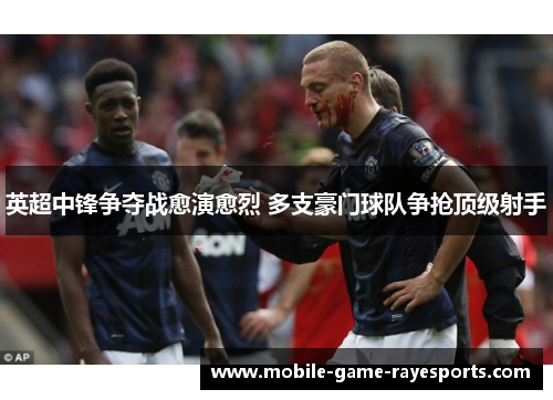 英超中锋争夺战愈演愈烈 多支豪门球队争抢顶级射手