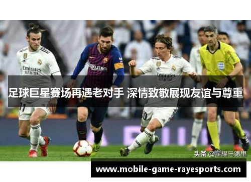 足球巨星赛场再遇老对手 深情致敬展现友谊与尊重