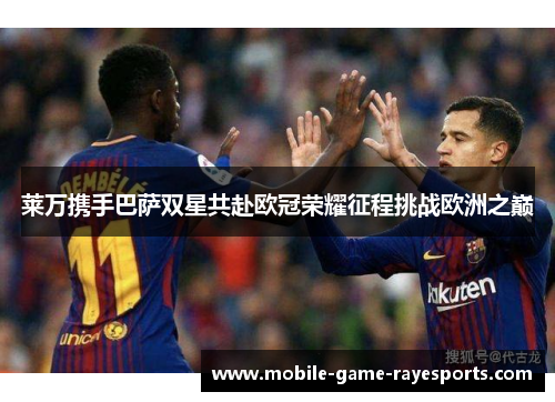 莱万携手巴萨双星共赴欧冠荣耀征程挑战欧洲之巅