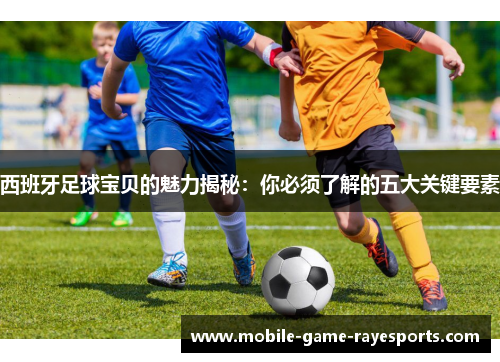 西班牙足球宝贝的魅力揭秘：你必须了解的五大关键要素