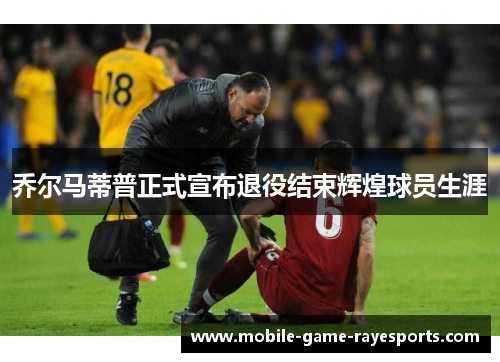 乔尔马蒂普正式宣布退役结束辉煌球员生涯 乔尔马蒂普正式宣布退役结束辉煌球员生涯