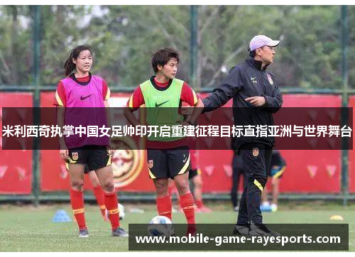 米利西奇执掌中国女足帅印开启重建征程目标直指亚洲与世界舞台